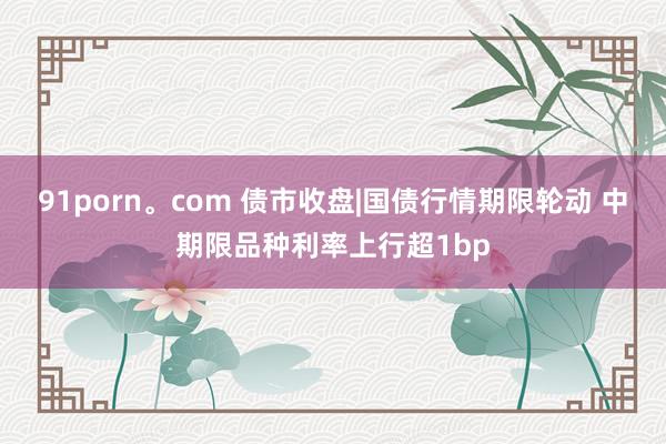 91porn。com 债市收盘|国债行情期限轮动 中期限品种利率上行超1bp