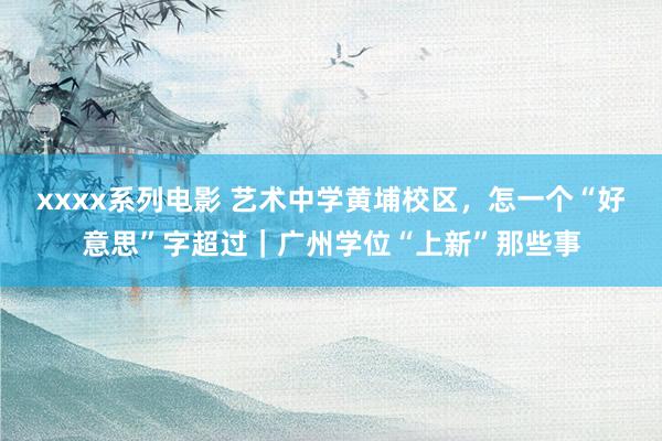 xxxx系列电影 艺术中学黄埔校区，怎一个“好意思”字超过｜广州学位“上新”那些事