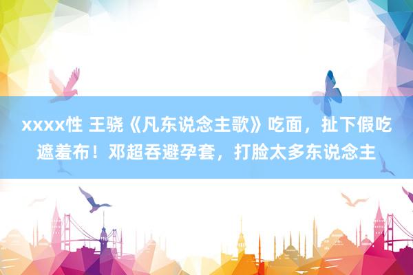 xxxx性 王骁《凡东说念主歌》吃面，扯下假吃遮羞布！邓超吞避孕套，打脸太多东说念主