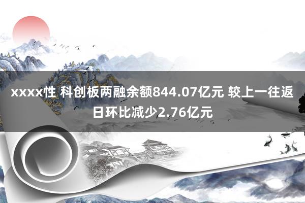 xxxx性 科创板两融余额844.07亿元 较上一往返日环比减少2.76亿元