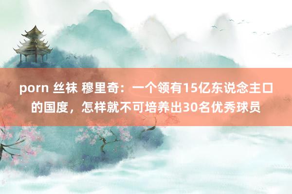 porn 丝袜 穆里奇：一个领有15亿东说念主口的国度，怎样就不可培养出30名优秀球员