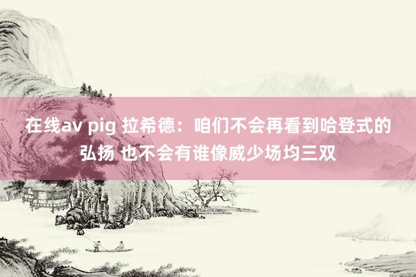 在线av pig 拉希德：咱们不会再看到哈登式的弘扬 也不会有谁像威少场均三双