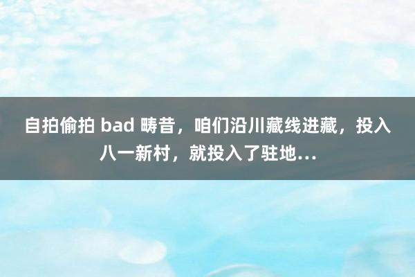 自拍偷拍 bad 畴昔，咱们沿川藏线进藏，投入八一新村，就投入了驻地…