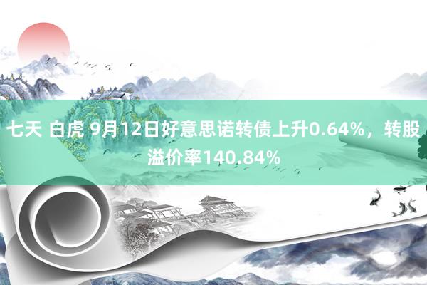 七天 白虎 9月12日好意思诺转债上升0.64%，转股溢价率140.84%