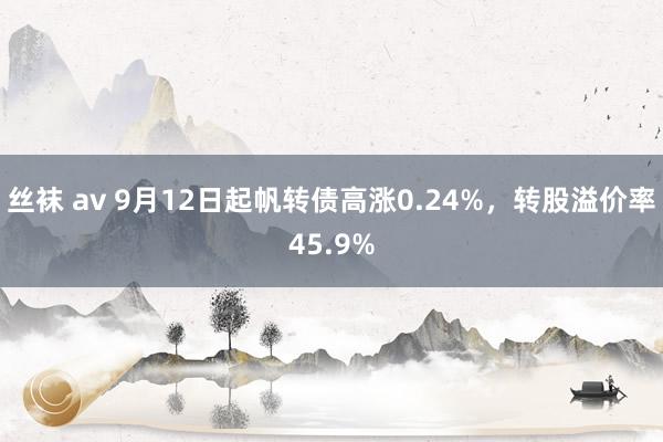 丝袜 av 9月12日起帆转债高涨0.24%，转股溢价率45.9%