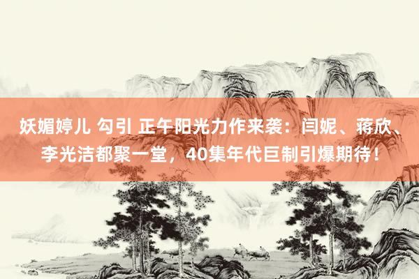 妖媚婷儿 勾引 正午阳光力作来袭：闫妮、蒋欣、李光洁都聚一堂，40集年代巨制引爆期待！