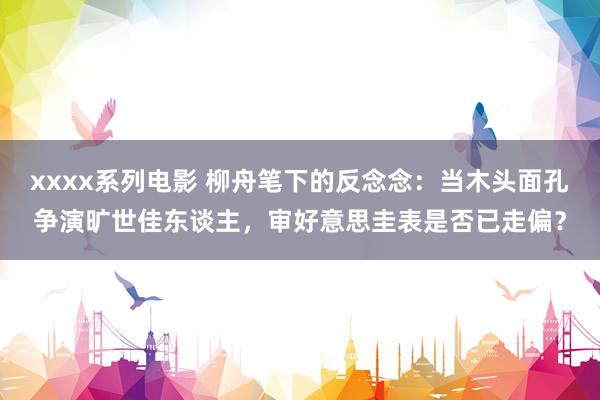 xxxx系列电影 柳舟笔下的反念念：当木头面孔争演旷世佳东谈主，审好意思圭表是否已走偏？