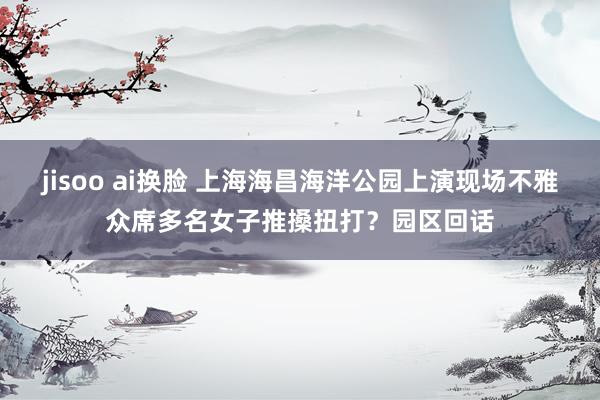 jisoo ai换脸 上海海昌海洋公园上演现场不雅众席多名女子推搡扭打？园区回话