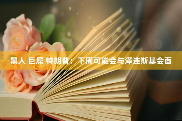黑人 巨屌 特朗普：下周可能会与泽连斯基会面