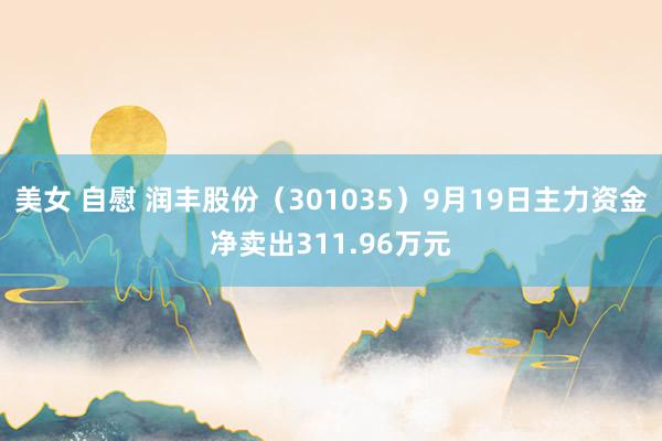 美女 自慰 润丰股份（301035）9月19日主力资金净卖出311.96万元
