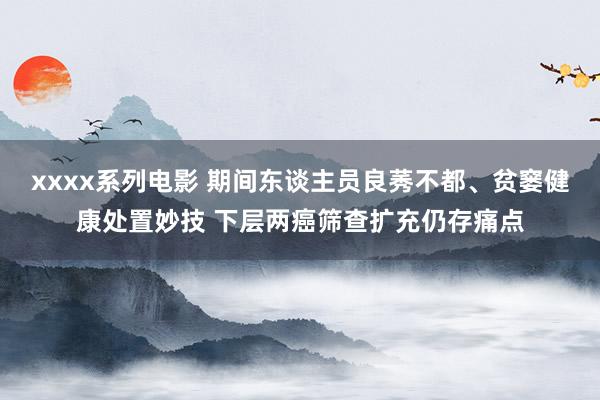 xxxx系列电影 期间东谈主员良莠不都、贫窭健康处置妙技 下层两癌筛查扩充仍存痛点