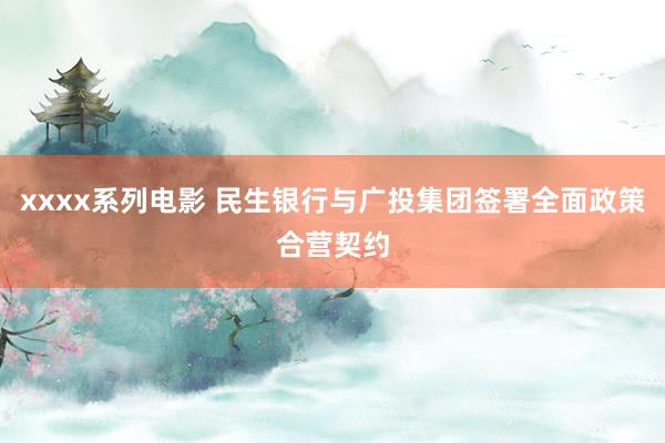 xxxx系列电影 民生银行与广投集团签署全面政策合营契约