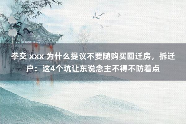 拳交 xxx 为什么提议不要随购买回迁房，拆迁户：这4个坑让东说念主不得不防着点