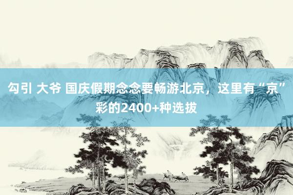 勾引 大爷 国庆假期念念要畅游北京，这里有“京”彩的2400+种选拔