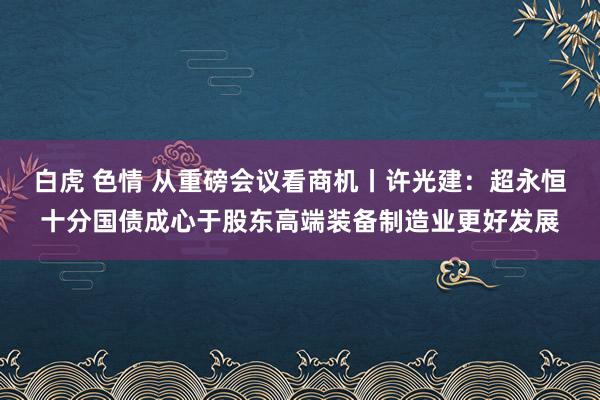 白虎 色情 从重磅会议看商机丨许光建：超永恒十分国债成心于股东高端装备制造业更好发展