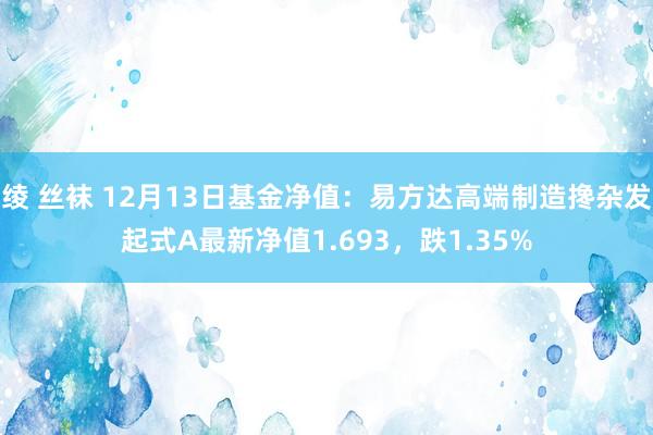 绫 丝袜 12月13日基金净值：易方达高端制造搀杂发起式A最新净值1.693，跌1.35%