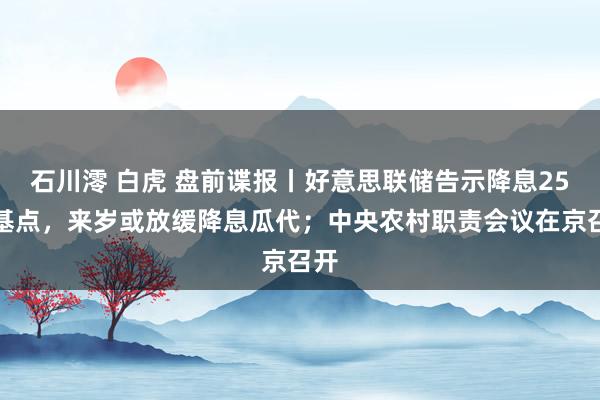 石川澪 白虎 盘前谍报丨好意思联储告示降息25个基点，来岁或放缓降息瓜代；中央农村职责会议在京召开