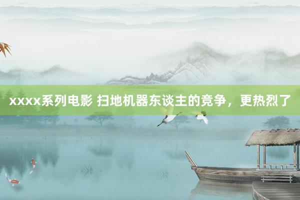xxxx系列电影 扫地机器东谈主的竞争，更热烈了