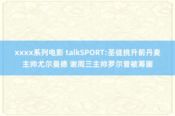 xxxx系列电影 talkSPORT:圣徒挑升前丹麦主帅尤尔曼德 谢周三主帅罗尔曾被筹画
