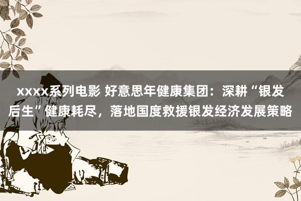 xxxx系列电影 好意思年健康集团：深耕“银发后生”健康耗尽，落地国度救援银发经济发展策略