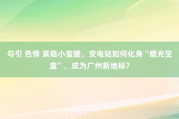 勾引 色情 紧临小蛮腰，变电站如何化身“蟾光宝盒”，成为广州新地标？
