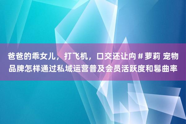 爸爸的乖女儿，打飞机，口交还让禸＃萝莉 宠物品牌怎样通过私域运营普及会员活跃度和鬈曲率