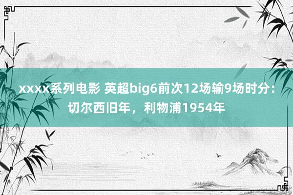 xxxx系列电影 英超big6前次12场输9场时分：切尔西旧年，利物浦1954年