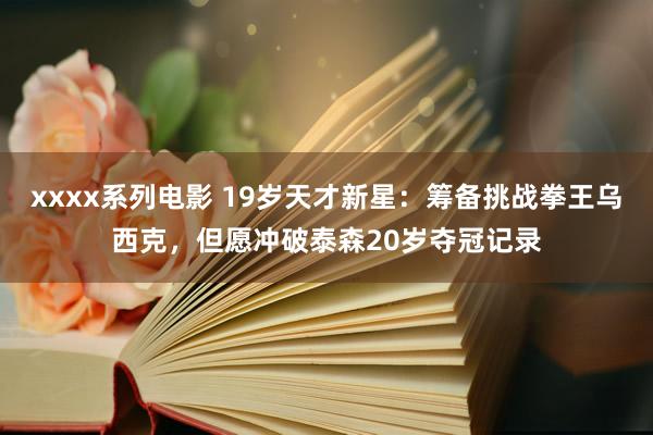 xxxx系列电影 19岁天才新星：筹备挑战拳王乌西克，但愿冲破泰森20岁夺冠记录