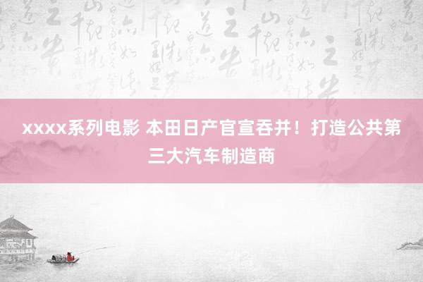 xxxx系列电影 本田日产官宣吞并！打造公共第三大汽车制造商