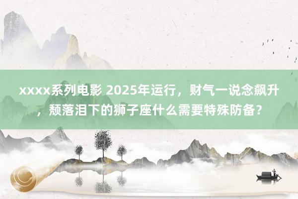 xxxx系列电影 2025年运行，财气一说念飙升，颓落泪下的狮子座什么需要特殊防备？