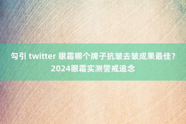 勾引 twitter 眼霜哪个牌子抗皱去皱成果最佳？2024眼霜实测警戒追念