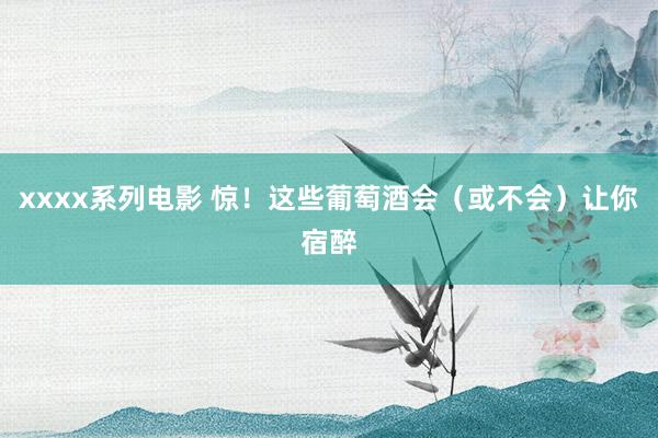xxxx系列电影 惊！这些葡萄酒会（或不会）让你宿醉