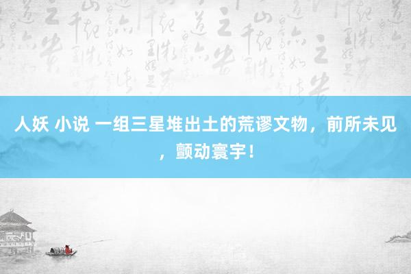 人妖 小说 一组三星堆出土的荒谬文物，前所未见，颤动寰宇！