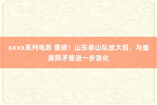 xxxx系列电影 重磅！山东泰山队放大招，与崔康熙矛盾进一步激化