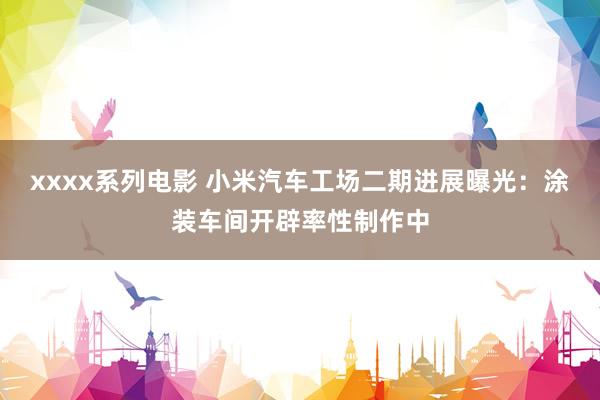 xxxx系列电影 小米汽车工场二期进展曝光：涂装车间开辟率性制作中