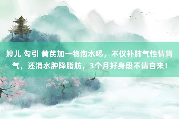 婷儿 勾引 黄芪加一物泡水喝，不仅补肺气性情肾气，还消水肿降脂肪，3个月好身段不请自来！