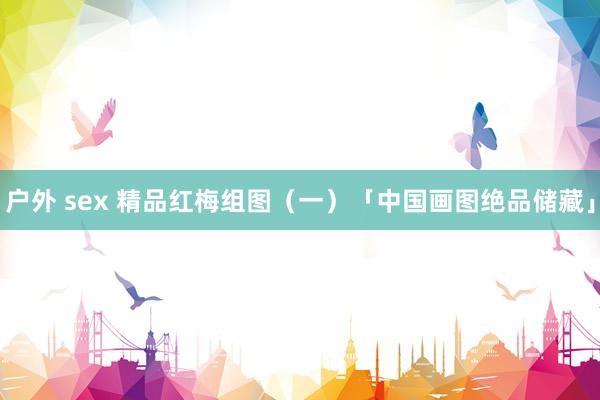 户外 sex 精品红梅组图（一）「中国画图绝品储藏」