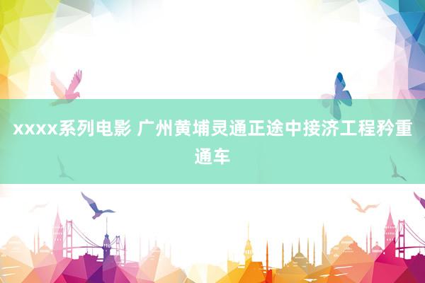 xxxx系列电影 广州黄埔灵通正途中接济工程矜重通车