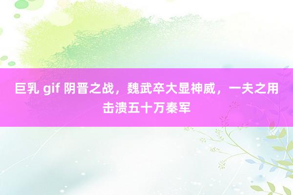 巨乳 gif 阴晋之战，魏武卒大显神威，一夫之用击溃五十万秦军