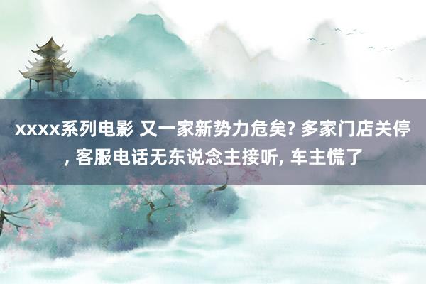 xxxx系列电影 又一家新势力危矣? 多家门店关停， 客服电话无东说念主接听， 车主慌了