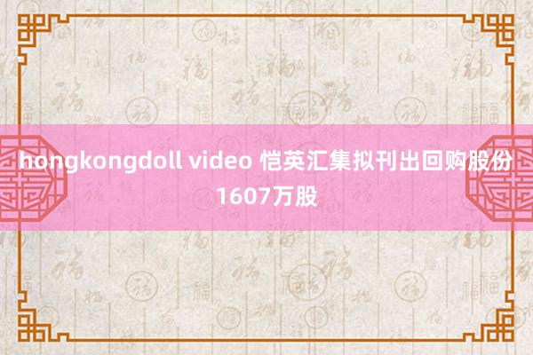 hongkongdoll video 恺英汇集拟刊出回购股份1607万股