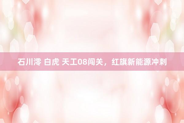 石川澪 白虎 天工08闯关，红旗新能源冲刺