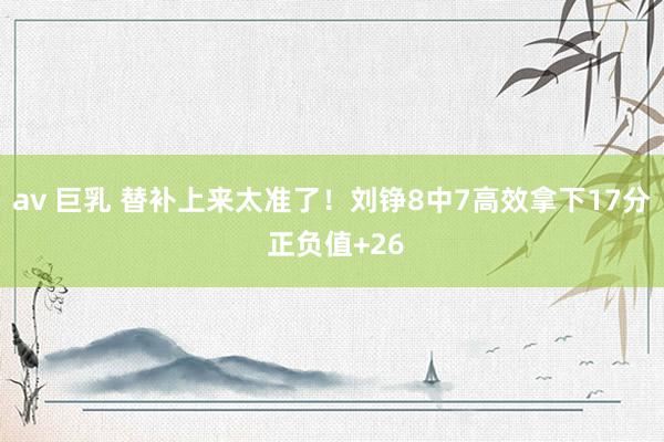 av 巨乳 替补上来太准了！刘铮8中7高效拿下17分 正负值+26