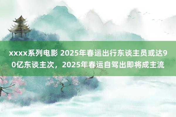 xxxx系列电影 2025年春运出行东谈主员或达90亿东谈主次，2025年春运自驾出即将成主流