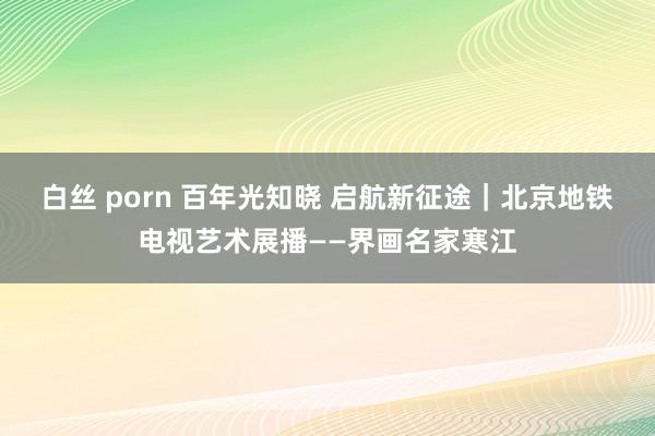 白丝 porn 百年光知晓 启航新征途｜北京地铁电视艺术展播——界画名家寒江