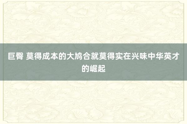 巨臀 莫得成本的大鸠合就莫得实在兴味中华英才的崛起