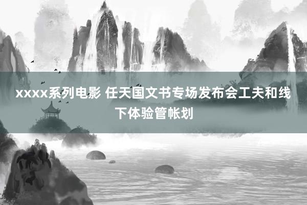 xxxx系列电影 任天国文书专场发布会工夫和线下体验管帐划