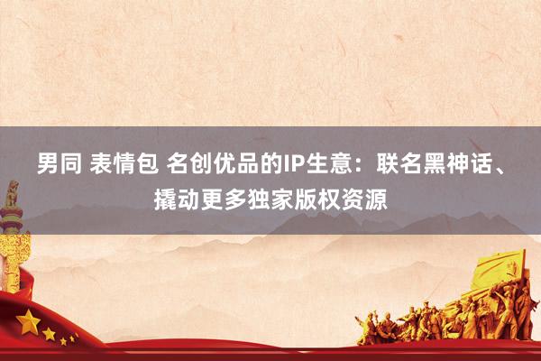 男同 表情包 名创优品的IP生意：联名黑神话、撬动更多独家版权资源