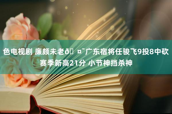 色电视剧 廉颇未老🤯广东宿将任骏飞9投8中砍赛季新高21分 小节神挡杀神