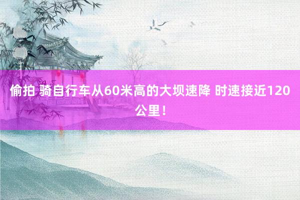 偷拍 骑自行车从60米高的大坝速降 时速接近120公里！